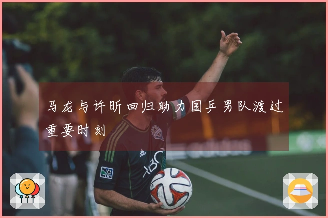 马龙与许昕回归助力国乒男队渡过重要时刻