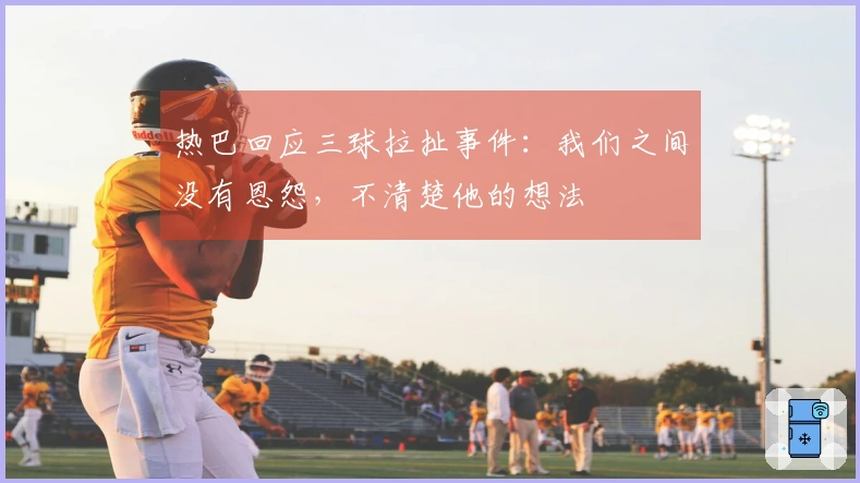 热巴回应三球拉扯事件：我们之间没有恩怨，不清楚他的想法