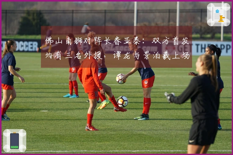 佛山南狮对阵长春亚泰：双方首发均有三名外援，谭龙与景泊羲上场