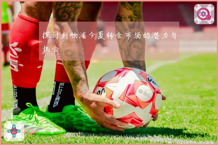 探讨利物浦今夏转会市场的潜力与机会