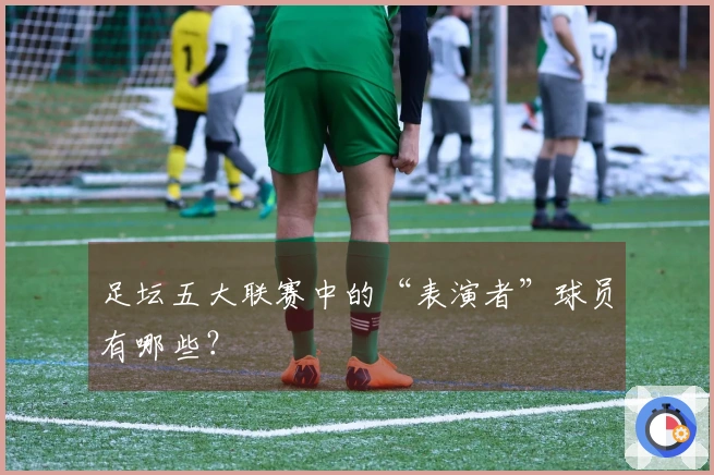 足坛五大联赛中的“表演者”球员有哪些？