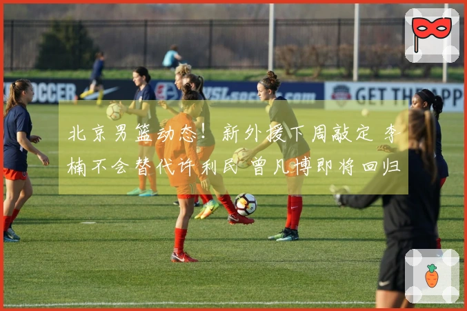 北京男篮动态！新外援下周敲定 李楠不会替代许利民 曾凡博即将回归