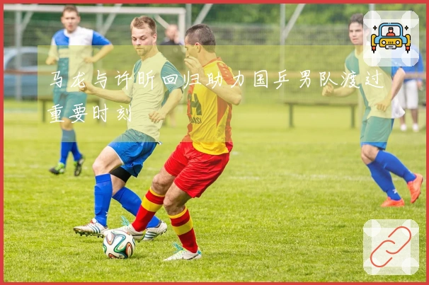 马龙与许昕回归助力国乒男队渡过重要时刻