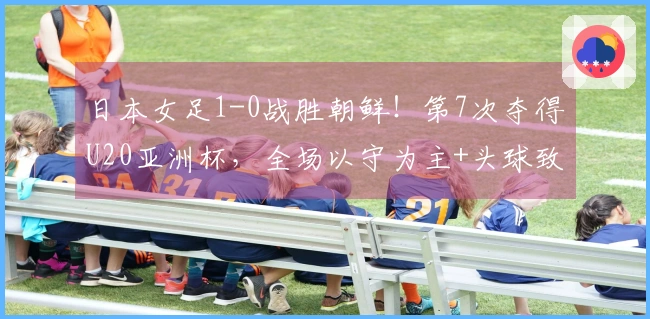 日本女足1-0战胜朝鲜！第7次夺得U20亚洲杯，全场以守为主+头球致胜