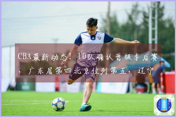 CBA最新动态！10队确认晋级季后赛，广东居第四北京位列第五，辽宁争取进入八强