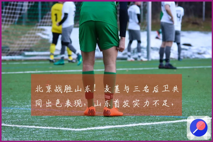 北京战胜山东！麦基与三名后卫共同出色表现，山东首发实力不足，克里斯复出状态低迷