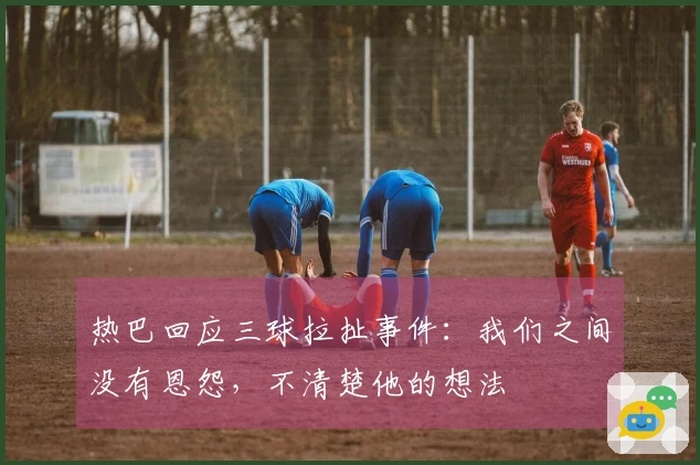 热巴回应三球拉扯事件：我们之间没有恩怨，不清楚他的想法