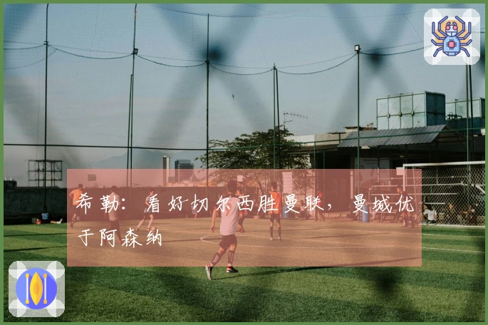 希勒：看好切尔西胜曼联，曼城优于阿森纳