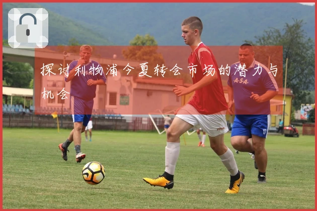 探讨利物浦今夏转会市场的潜力与机会