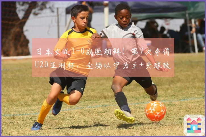日本女足1-0战胜朝鲜！第7次夺得U20亚洲杯，全场以守为主+头球致胜