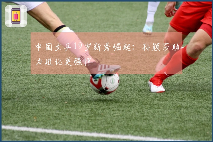 中国女乒19岁新秀崛起：孙颖莎助力进化更强悍