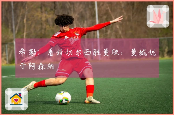 希勒：看好切尔西胜曼联，曼城优于阿森纳