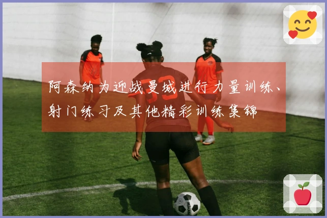 阿森纳为迎战曼城进行力量训练、射门练习及其他精彩训练集锦